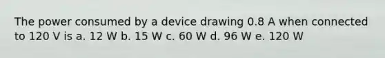 The power consumed by a device drawing 0.8 A when connected to 120 V is a. 12 W b. 15 W c. 60 W d. 96 W e. 120 W