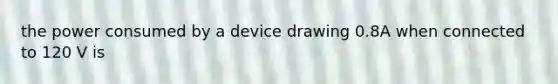 the power consumed by a device drawing 0.8A when connected to 120 V is