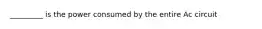 _________ is the power consumed by the entire Ac circuit