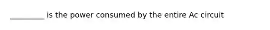 _________ is the power consumed by the entire Ac circuit