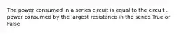 The power consumed in a series circuit is equal to the circuit . power consumed by the largest resistance in the series True or False