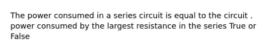 The power consumed in a series circuit is equal to the circuit . power consumed by the largest resistance in the series True or False