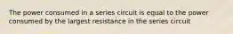 The power consumed in a series circuit is equal to the power consumed by the largest resistance in the series circuit