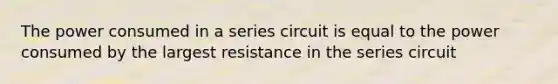 The power consumed in a series circuit is equal to the power consumed by the largest resistance in the series circuit