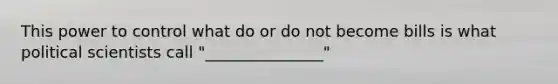 This power to control what do or do not become bills is what political scientists call "_______________"