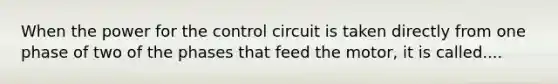 When the power for the control circuit is taken directly from one phase of two of the phases that feed the motor, it is called....