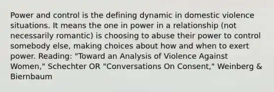 Power and control is the defining dynamic in domestic violence situations. It means the one in power in a relationship (not necessarily romantic) is choosing to abuse their power to control somebody else, making choices about how and when to exert power. Reading: "Toward an Analysis of Violence Against Women," Schechter OR "Conversations On Consent," Weinberg & Biernbaum