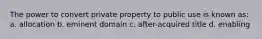 The power to convert private property to public use is known as: a. allocation b. eminent domain c. after-acquired title d. enabling