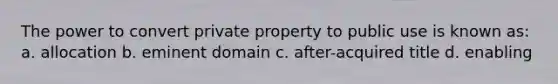 The power to convert private property to public use is known as: a. allocation b. eminent domain c. after-acquired title d. enabling