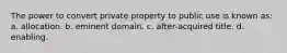 The power to convert private property to public use is known as: a. allocation. b. eminent domain. c. after-acquired title. d. enabling.