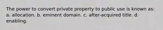 The power to convert private property to public use is known as: a. allocation. b. eminent domain. c. after-acquired title. d. enabling.