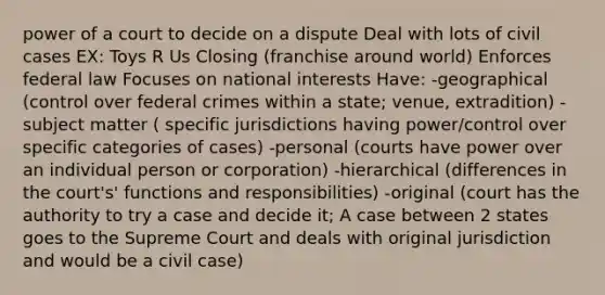 power of a court to decide on a dispute Deal with lots of civil cases EX: Toys R Us Closing (franchise around world) Enforces federal law Focuses on national interests Have: -geographical (control over federal crimes within a state; venue, extradition) -subject matter ( specific jurisdictions having power/control over specific categories of cases) -personal (courts have power over an individual person or corporation) -hierarchical (differences in the court's' functions and responsibilities) -original (court has the authority to try a case and decide it; A case between 2 states goes to the Supreme Court and deals with original jurisdiction and would be a civil case)