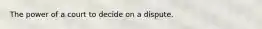 The power of a court to decide on a dispute.