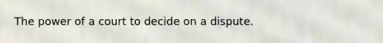 The power of a court to decide on a dispute.