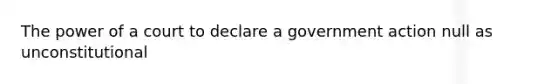 The power of a court to declare a government action null as unconstitutional