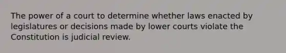 The power of a court to determine whether laws enacted by legislatures or decisions made by lower courts violate the Constitution is judicial review.