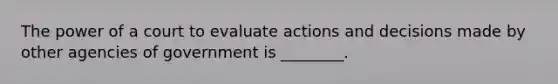 The power of a court to evaluate actions and decisions made by other agencies of government is ________.