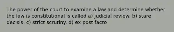 The power of the court to examine a law and determine whether the law is constitutional is called a) judicial review. b) stare decisis. c) strict scrutiny. d) ex post facto