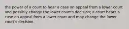 the power of a court to hear a case on appeal from a lower court and possibly change the lower court's decision; a court hears a case on appeal from a lower court and may change the lower court's decision.