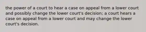 the power of a court to hear a case on appeal from a lower court and possibly change the lower court's decision; a court hears a case on appeal from a lower court and may change the lower court's decision.