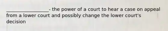 __________________- the power of a court to hear a case on appeal from a lower court and possibly change the lower court's decision