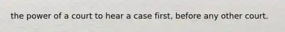 the power of a court to hear a case first, before any other court.