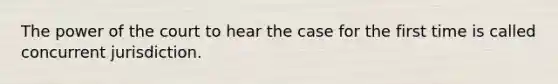 The power of the court to hear the case for the first time is called concurrent jurisdiction.