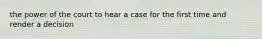 the power of the court to hear a case for the first time and render a decision