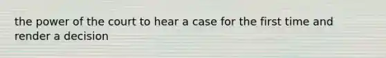 the power of the court to hear a case for the first time and render a decision