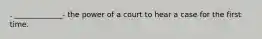 . _____________- the power of a court to hear a case for the first time.