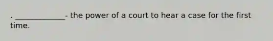 . _____________- the power of a court to hear a case for the first time.