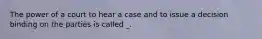 The power of a court to hear a case and to issue a decision binding on the parties is called _.