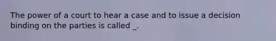 The power of a court to hear a case and to issue a decision binding on the parties is called _.