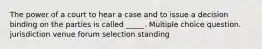 The power of a court to hear a case and to issue a decision binding on the parties is called _____. Multiple choice question. jurisdiction venue forum selection standing