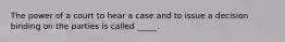 The power of a court to hear a case and to issue a decision binding on the parties is called _____.