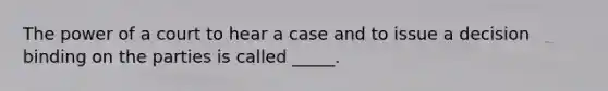 The power of a court to hear a case and to issue a decision binding on the parties is called _____.