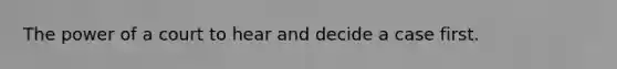 The power of a court to hear and decide a case first.