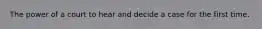 The power of a court to hear and decide a case for the first time.
