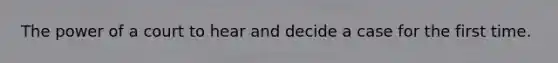The power of a court to hear and decide a case for the first time.