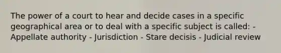 The power of a court to hear and decide cases in a specific geographical area or to deal with a specific subject is called: - Appellate authority - Jurisdiction - Stare decisis - Judicial review