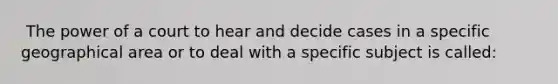 ​ The power of a court to hear and decide cases in a specific geographical area or to deal with a specific subject is called: