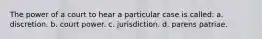 The power of a court to hear a particular case is called: a. discretion. b. court power. c. jurisdiction. d. parens patriae.