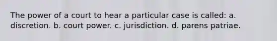 The power of a court to hear a particular case is called: a. discretion. b. court power. c. jurisdiction. d. parens patriae.