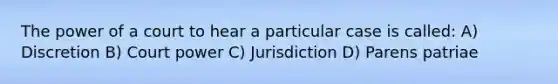 The power of a court to hear a particular case is called: A) Discretion B) Court power C) Jurisdiction D) Parens patriae