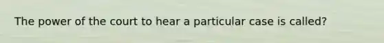 The power of the court to hear a particular case is called?