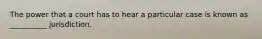 The power that a court has to hear a particular case is known as __________ jurisdiction.