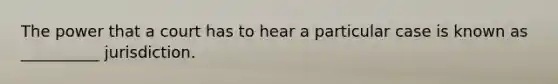 The power that a court has to hear a particular case is known as __________ jurisdiction.