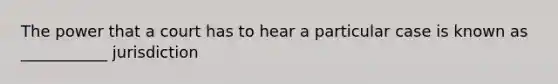 The power that a court has to hear a particular case is known as ___________ jurisdiction