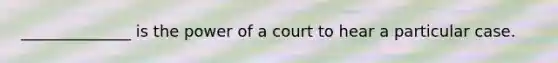 ______________ is the power of a court to hear a particular case.