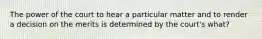 The power of the court to hear a particular matter and to render a decision on the merits is determined by the court's what?